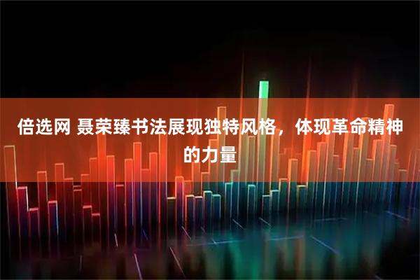 倍选网 聂荣臻书法展现独特风格，体现革命精神的力量