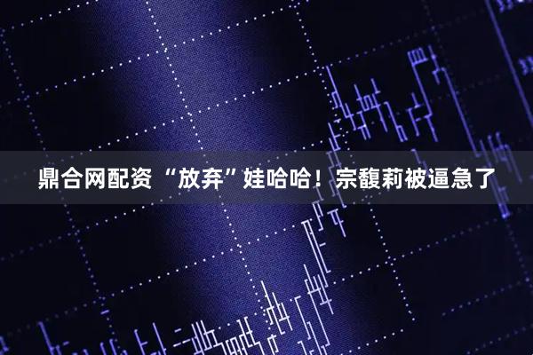 鼎合网配资 “放弃”娃哈哈！宗馥莉被逼急了