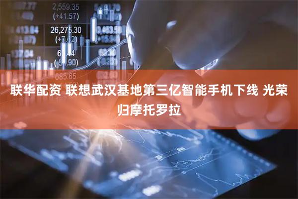 联华配资 联想武汉基地第三亿智能手机下线 光荣归摩托罗拉
