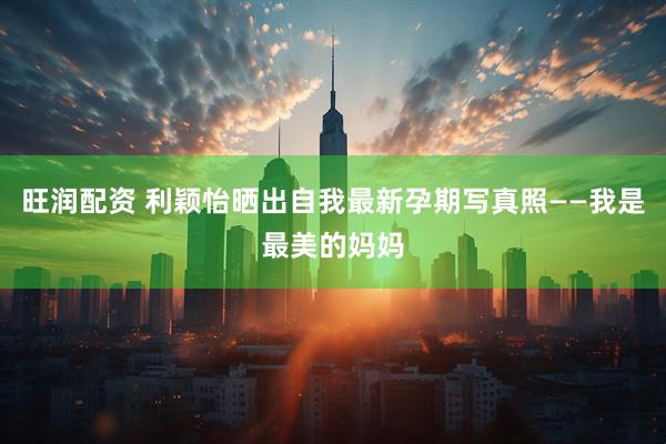 旺润配资 利颖怡晒出自我最新孕期写真照——我是最美的妈妈