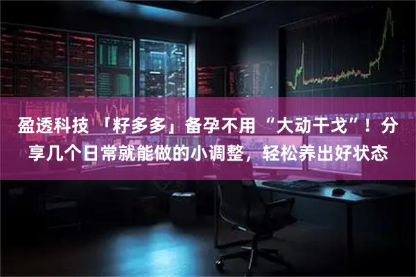 盈透科技 「籽多多」备孕不用 “大动干戈”！分享几个日常就能做的小调整，轻松养出好状态