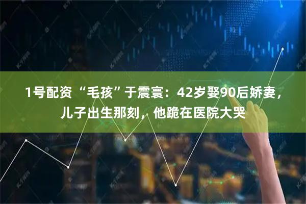 1号配资 “毛孩”于震寰：42岁娶90后娇妻，儿子出生那刻，他跪在医院大哭