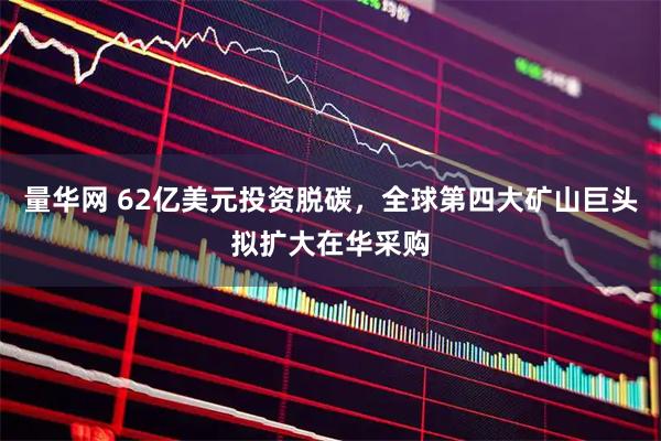 量华网 62亿美元投资脱碳，全球第四大矿山巨头拟扩大在华采购