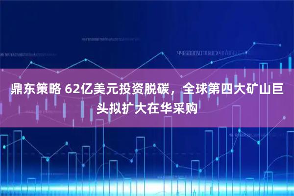 鼎东策略 62亿美元投资脱碳，全球第四大矿山巨头拟扩大在华采购