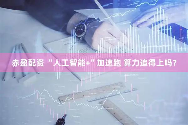 赤盈配资 “人工智能+”加速跑 算力追得上吗？