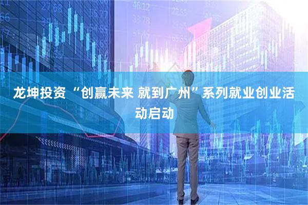 龙坤投资 “创赢未来 就到广州”系列就业创业活动启动