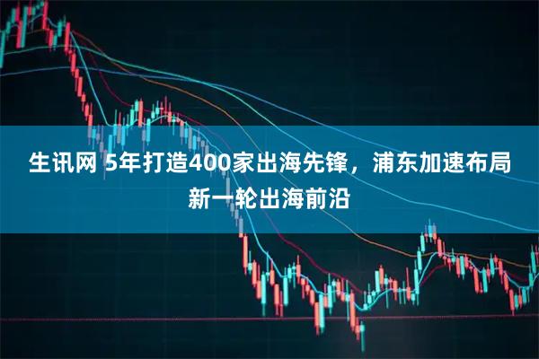 生讯网 5年打造400家出海先锋，浦东加速布局新一轮出海前沿