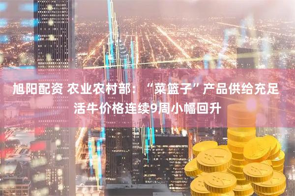 旭阳配资 农业农村部：“菜篮子”产品供给充足 活牛价格连续9周小幅回升