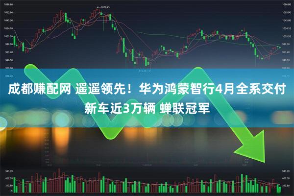 成都赚配网 遥遥领先！华为鸿蒙智行4月全系交付新车近3万辆 蝉联冠军