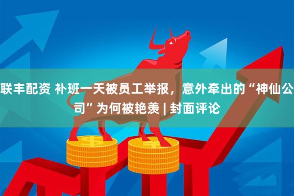 联丰配资 补班一天被员工举报，意外牵出的“神仙公司”为何被艳羡 | 封面评论