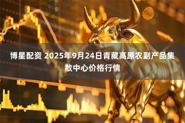 博星配资 2025年9月24日青藏高原农副产品集散中心价格行情