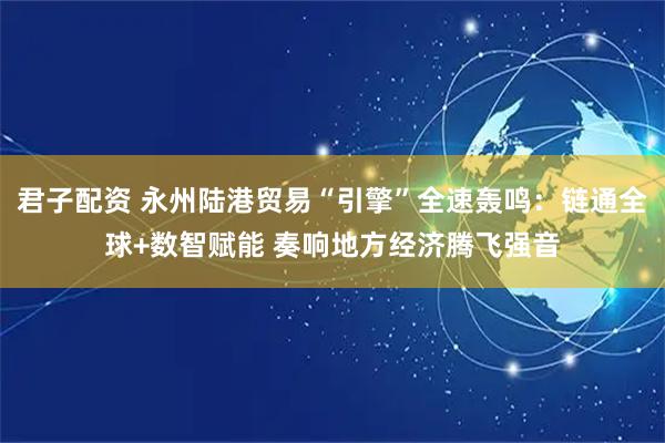 君子配资 永州陆港贸易“引擎”全速轰鸣：链通全球+数智赋能 奏响地方经济腾飞强音