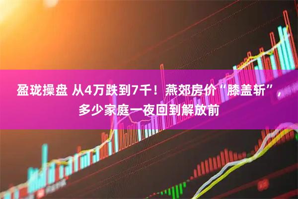 盈珑操盘 从4万跌到7千！燕郊房价“膝盖斩”，多少家庭一夜回到解放前