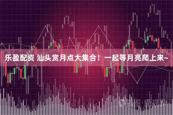 乐盈配资 汕头赏月点大集合！一起等月亮爬上来~