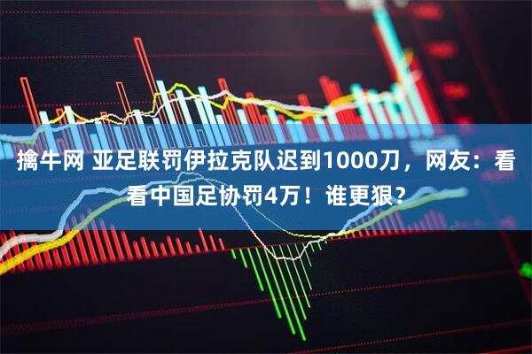 擒牛网 亚足联罚伊拉克队迟到1000刀，网友：看看中国足协罚4万！谁更狠？