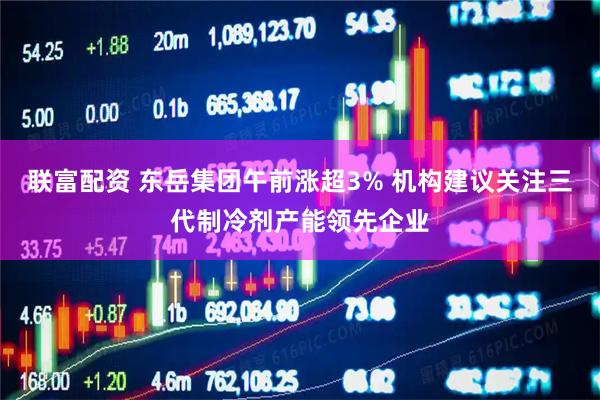 联富配资 东岳集团午前涨超3% 机构建议关注三代制冷剂产能领先企业