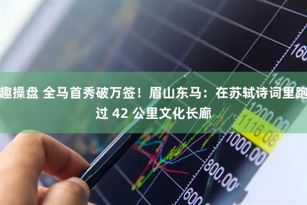 趣操盘 全马首秀破万签!眉山东马:在苏轼诗词里跑过 42 公里文化长廊