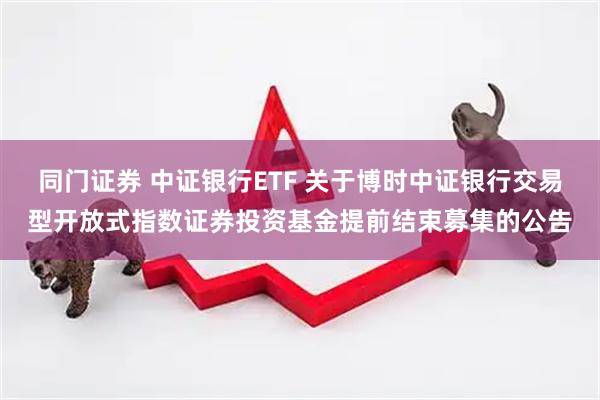 同门证券 中证银行ETF 关于博时中证银行交易型开放式指数证券投资基金提前结束募集的公告