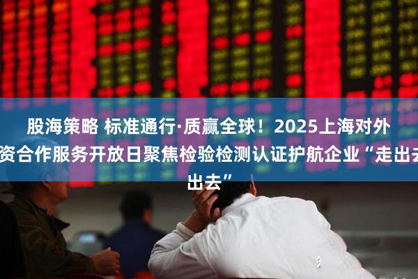 股海策略 标准通行·质赢全球!2025上海对外投资合作服务开放日聚焦检验检测认证护航企业“走出去”