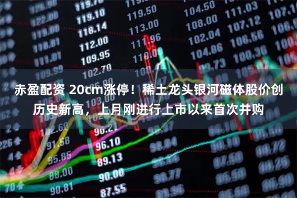 赤盈配资 20cm涨停！稀土龙头银河磁体股价创历史新高，上月刚进行上市以来首次并购