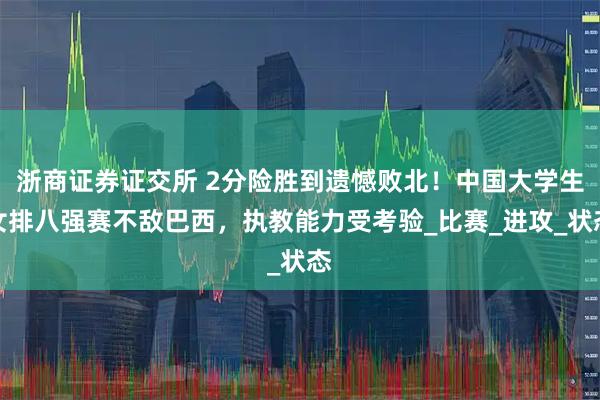 浙商证券证交所 2分险胜到遗憾败北!中国大学生女排八强赛不敌巴西,执教能力受考验_比赛_进攻_状态