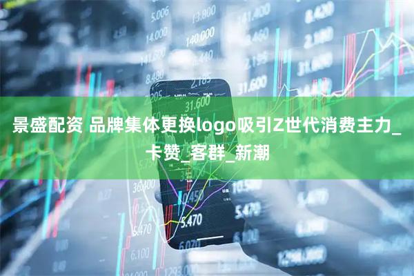 景盛配资 品牌集体更换logo吸引Z世代消费主力_卡赞_客群_新潮