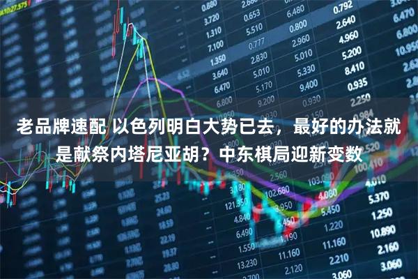 老品牌速配 以色列明白大势已去，最好的办法就是献祭内塔尼亚胡？中东棋局迎新变数