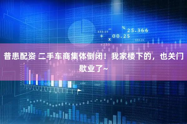 普患配资 二手车商集体倒闭!我家楼下的,也关门歇业了~